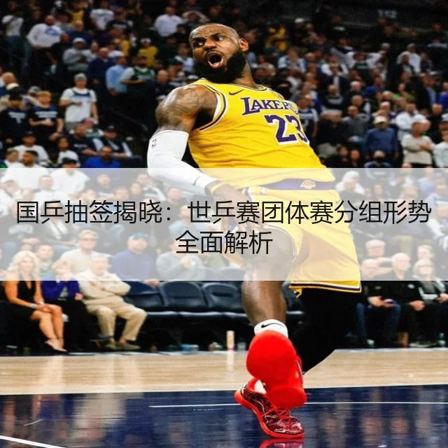 国乒抽签揭晓:世乒赛团体赛分组形势全面解析
