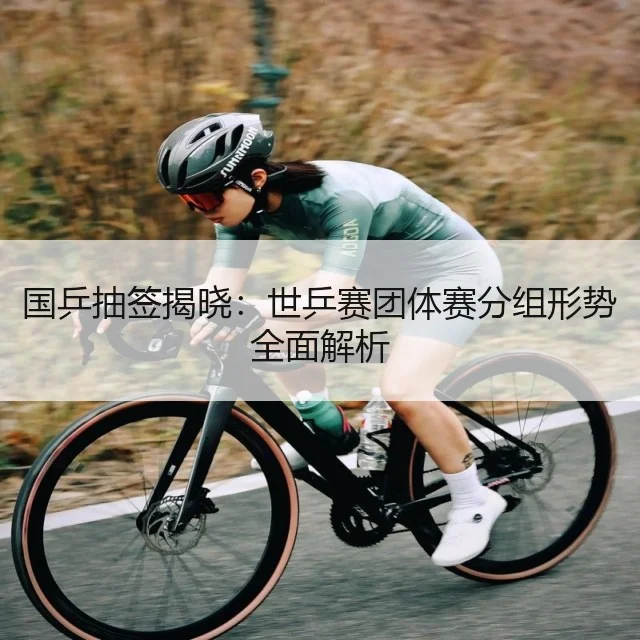 国乒抽签揭晓：世乒赛团体赛分组形势全面解析