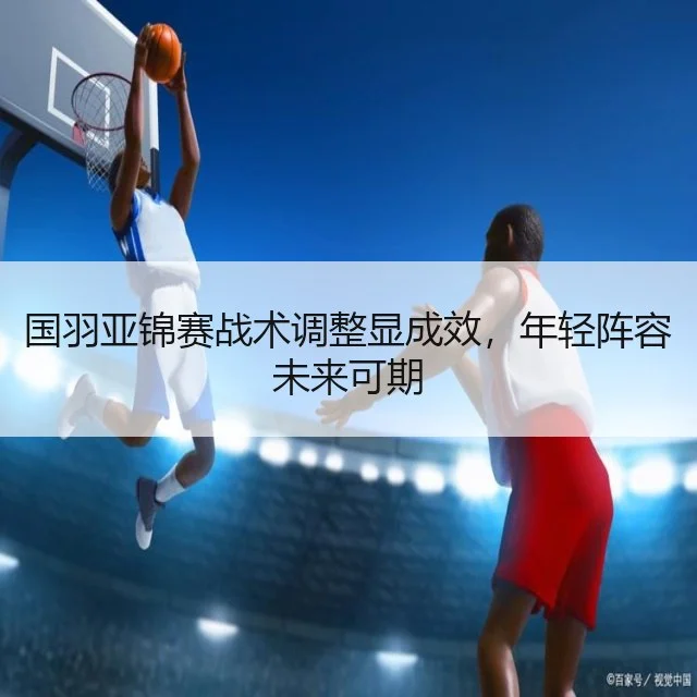 国羽亚锦赛战术调整显成效,年轻阵容未来可期