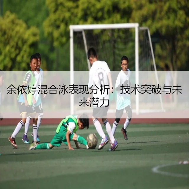 余依婷混合泳表现分析:技术突破与未来潜力